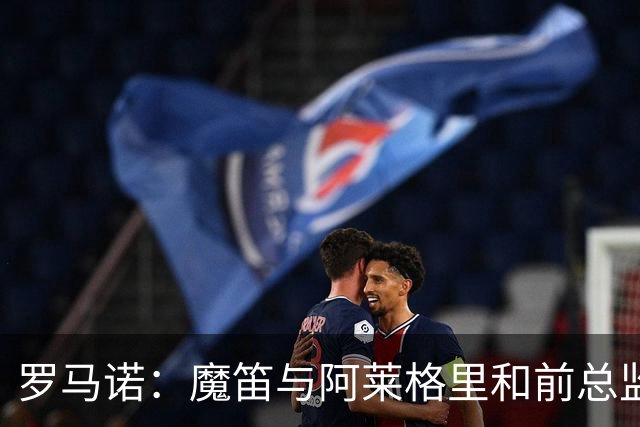 罗马诺：魔笛与阿莱格里和前总监关系密切 将在世界杯后决定未来